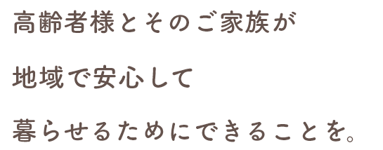 高齢者様とそのご家族が 地域で安心して 暮らせるためにできることを。